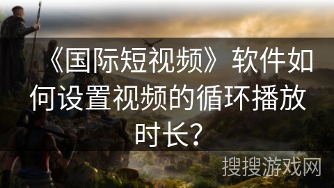 《国际短视频》软件如何设置视频的循环播放时长？