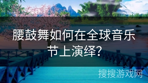 腰鼓舞如何在全球音乐节上演绎？