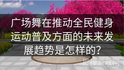 广场舞在推动全民健身运动普及方面的未来发展趋势是怎样的？