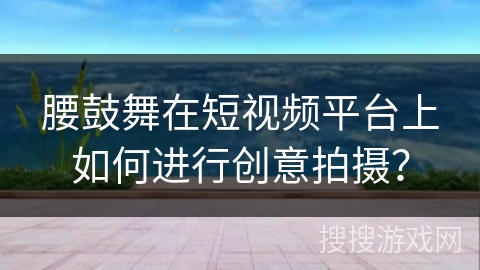 腰鼓舞在短视频平台上如何进行创意拍摄？