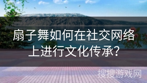 扇子舞如何在社交网络上进行文化传承？