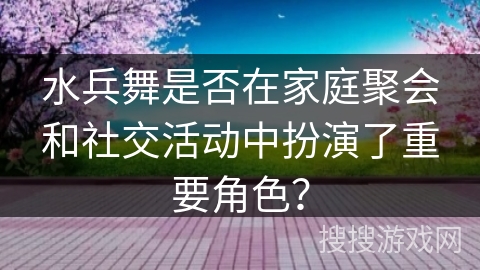 水兵舞是否在家庭聚会和社交活动中扮演了重要角色？