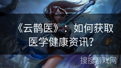 《云鹊医》：如何获取医学健康资讯？