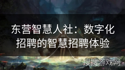 东营智慧人社：数字化招聘的智慧招聘体验