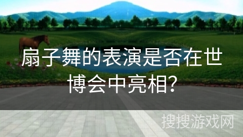 扇子舞的表演是否在世博会中亮相？