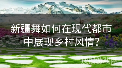新疆舞如何在现代都市中展现乡村风情？