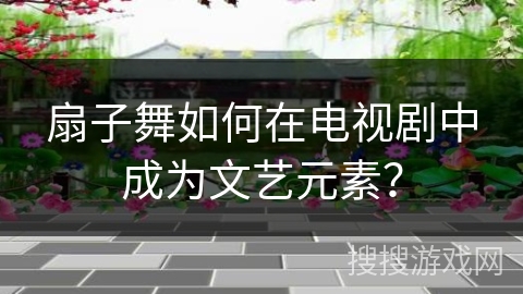 扇子舞如何在电视剧中成为文艺元素？