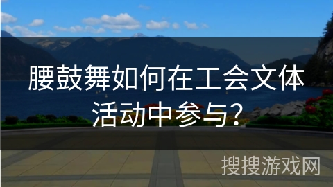 腰鼓舞如何在工会文体活动中参与？
