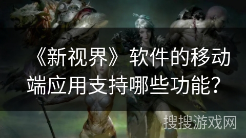 《新视界》软件的移动端应用支持哪些功能？