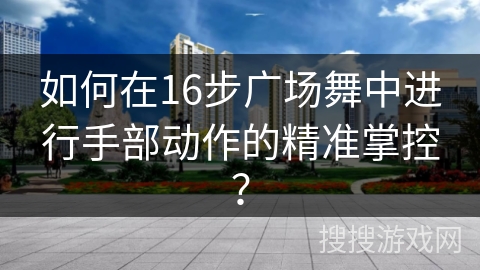 如何在16步广场舞中进行手部动作的精准掌控？