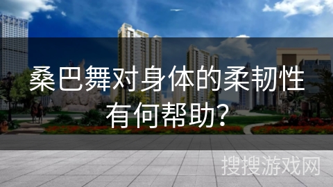 桑巴舞对身体的柔韧性有何帮助？