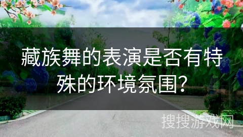 藏族舞的表演是否有特殊的环境氛围？
