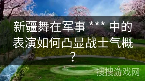 新疆舞在军事 *** 中的表演如何凸显战士气概？