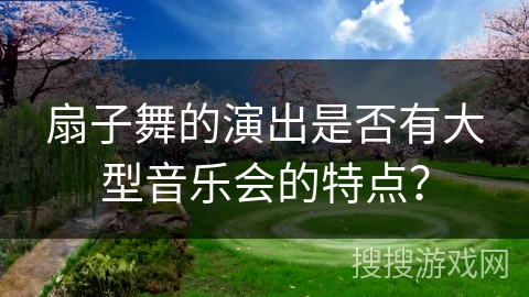 扇子舞的演出是否有大型音乐会的特点？