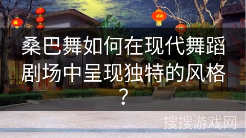 桑巴舞如何在现代舞蹈剧场中呈现独特的风格？