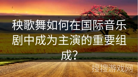 秧歌舞如何在国际音乐剧中成为主演的重要组成？