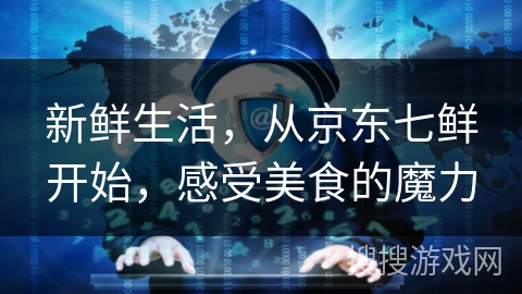 新鲜生活，从京东七鲜开始，感受美食的魔力