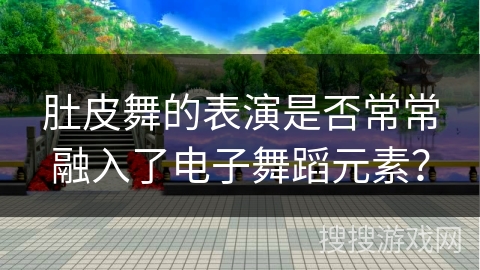肚皮舞的表演是否常常融入了电子舞蹈元素？