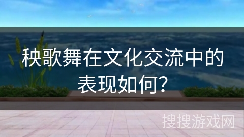 秧歌舞在文化交流中的表现如何？