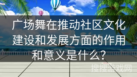 广场舞在推动社区文化建设和发展方面的作用和意义是什么？