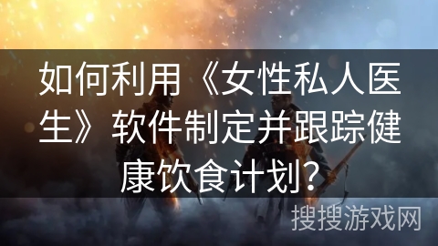如何利用《女性私人医生》软件制定并跟踪健康饮食计划？