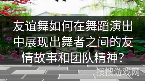 友谊舞如何在舞蹈演出中展现出舞者之间的友情故事和团队精神？
