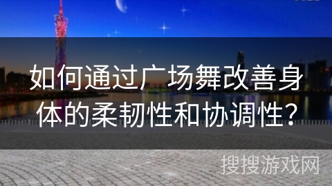 如何通过广场舞改善身体的柔韧性和协调性？
