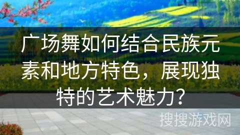 广场舞如何结合民族元素和地方特色，展现独特的艺术魅力？