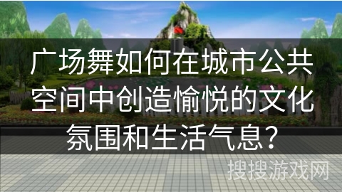广场舞如何在城市公共空间中创造愉悦的文化氛围和生活气息？