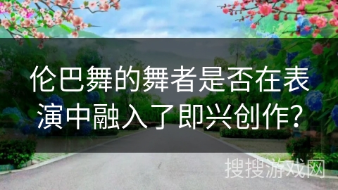 伦巴舞的舞者是否在表演中融入了即兴创作？