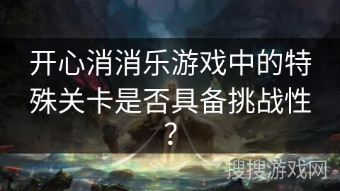 开心消消乐游戏中的特殊关卡是否具备挑战性？