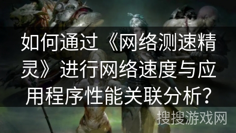 如何通过《网络测速精灵》进行网络速度与应用程序性能关联分析？