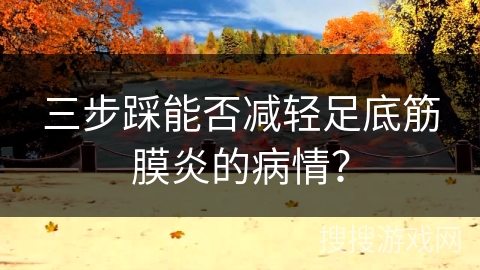 三步踩能否减轻足底筋膜炎的病情？