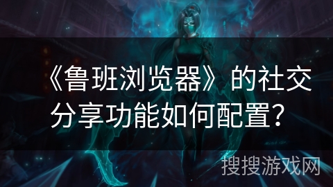 《鲁班浏览器》的社交分享功能如何配置？
