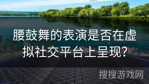 腰鼓舞的表演是否在虚拟社交平台上呈现？