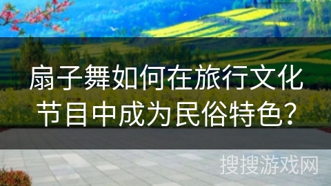 扇子舞如何在旅行文化节目中成为民俗特色？