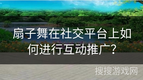 扇子舞在社交平台上如何进行互动推广？