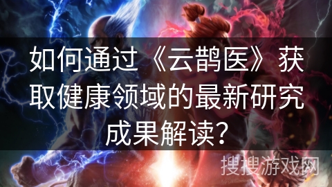 如何通过《云鹊医》获取健康领域的最新研究成果解读？