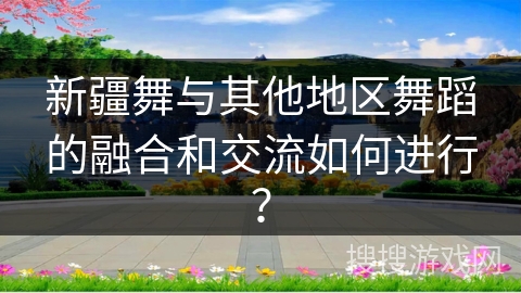 新疆舞与其他地区舞蹈的融合和交流如何进行？