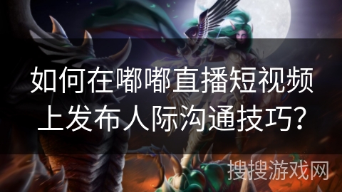 如何在嘟嘟直播短视频上发布人际沟通技巧？