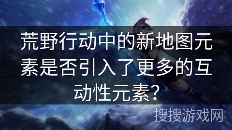 荒野行动中的新地图元素是否引入了更多的互动性元素？