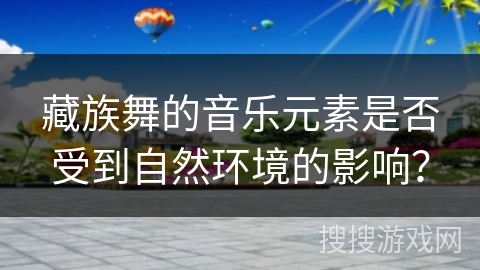 藏族舞的音乐元素是否受到自然环境的影响？