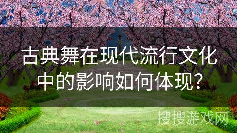 古典舞在现代流行文化中的影响如何体现？