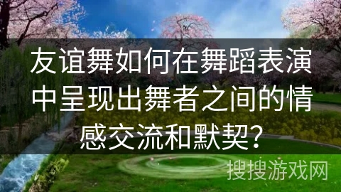 友谊舞如何在舞蹈表演中呈现出舞者之间的情感交流和默契？