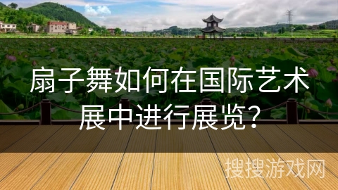 扇子舞如何在国际艺术展中进行展览？