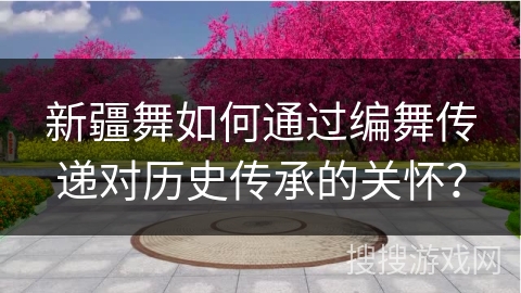 新疆舞如何通过编舞传递对历史传承的关怀？