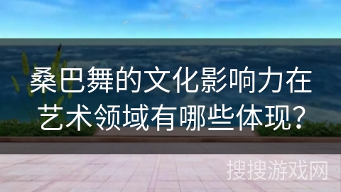 桑巴舞的文化影响力在艺术领域有哪些体现？