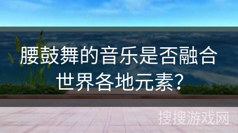 腰鼓舞的音乐是否融合世界各地元素？