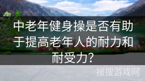 中老年健身操是否有助于提高老年人的耐力和耐受力？