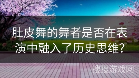 肚皮舞的舞者是否在表演中融入了历史思维？